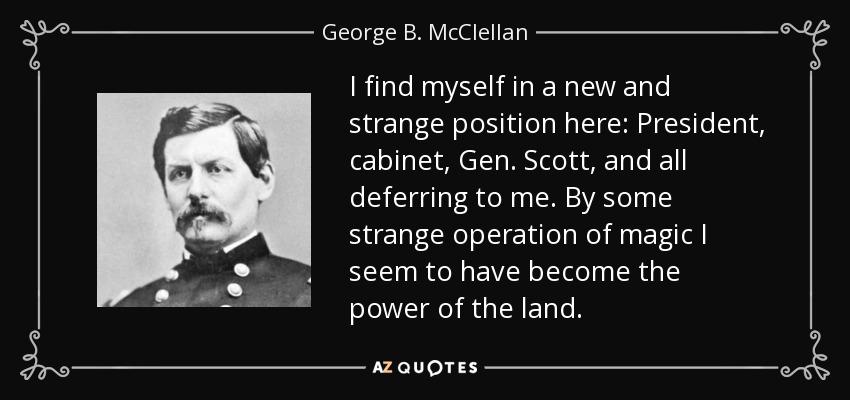 I find myself in a new and strange position here: President, cabinet, Gen. Scott, and all deferring to me. By some strange operation of magic I seem to have become the power of the land. - George B. McClellan