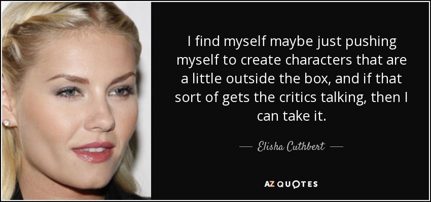 I find myself maybe just pushing myself to create characters that are a little outside the box, and if that sort of gets the critics talking, then I can take it. - Elisha Cuthbert