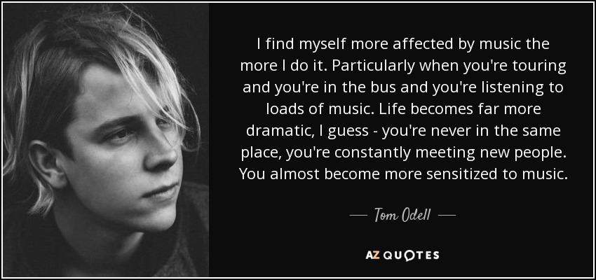 I find myself more affected by music the more I do it. Particularly when you're touring and you're in the bus and you're listening to loads of music. Life becomes far more dramatic, I guess - you're never in the same place, you're constantly meeting new people. You almost become more sensitized to music. - Tom Odell