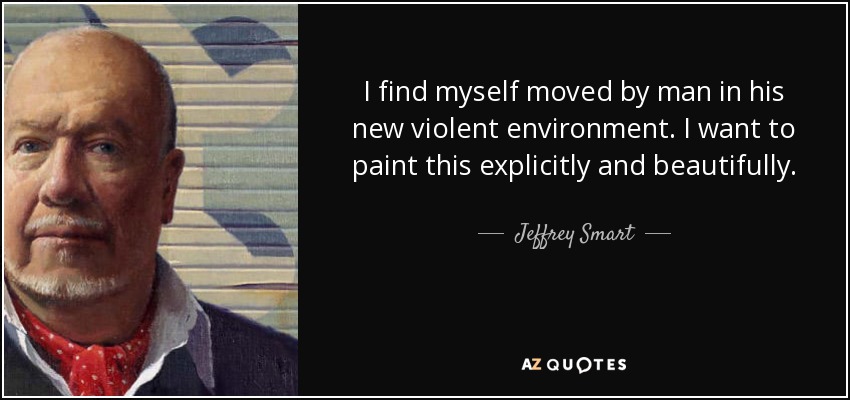 I find myself moved by man in his new violent environment. I want to paint this explicitly and beautifully. - Jeffrey Smart