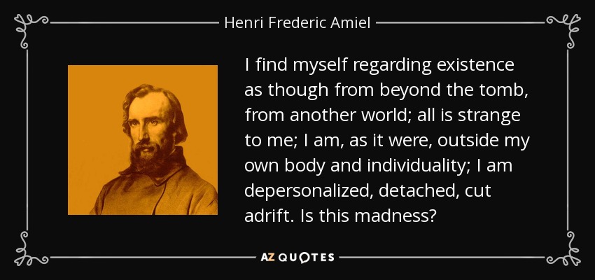 I find myself regarding existence as though from beyond the tomb, from another world; all is strange to me; I am, as it were, outside my own body and individuality; I am depersonalized, detached, cut adrift. Is this madness? - Henri Frederic Amiel