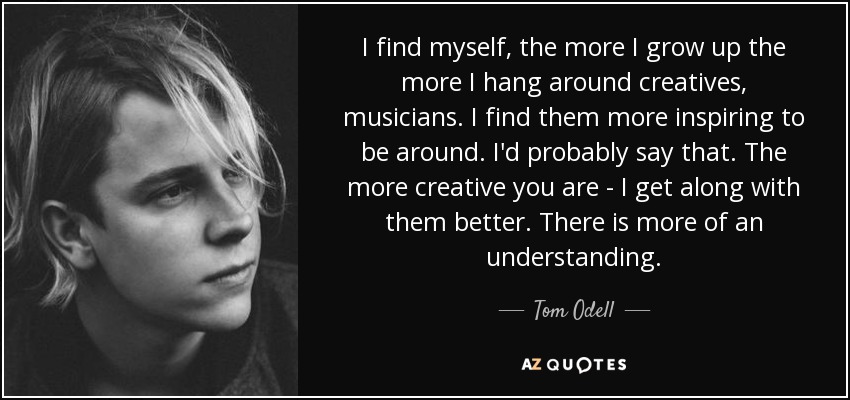 I find myself, the more I grow up the more I hang around creatives, musicians. I find them more inspiring to be around. I'd probably say that. The more creative you are - I get along with them better. There is more of an understanding. - Tom Odell