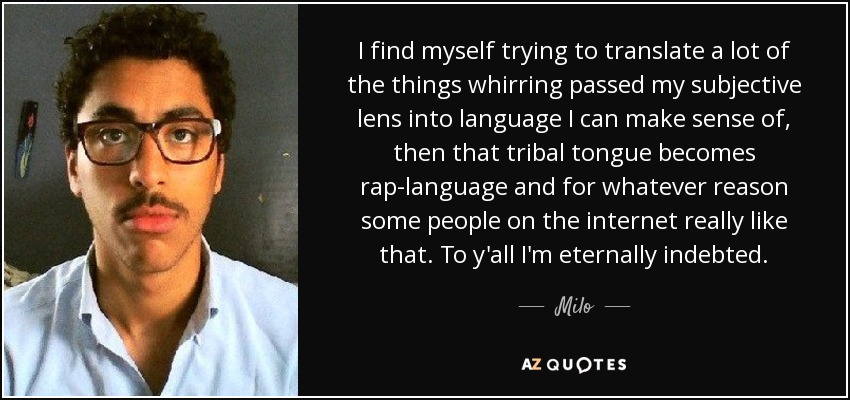 I find myself trying to translate a lot of the things whirring passed my subjective lens into language I can make sense of, then that tribal tongue becomes rap-language and for whatever reason some people on the internet really like that. To y'all I'm eternally indebted. - Milo