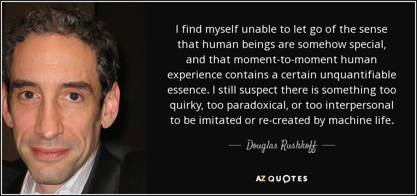 I find myself unable to let go of the sense that human beings are somehow special, and that moment-to-moment human experience contains a certain unquantifiable essence. I still suspect there is something too quirky, too paradoxical, or too interpersonal to be imitated or re-created by machine life. - Douglas Rushkoff