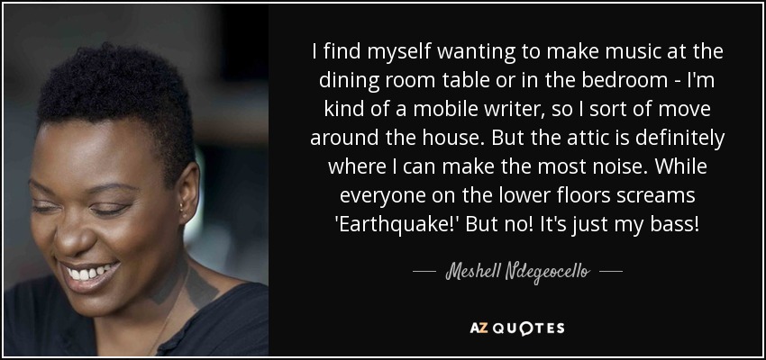 I find myself wanting to make music at the dining room table or in the bedroom - I'm kind of a mobile writer, so I sort of move around the house. But the attic is definitely where I can make the most noise. While everyone on the lower floors screams 'Earthquake!' But no! It's just my bass! - Meshell Ndegeocello