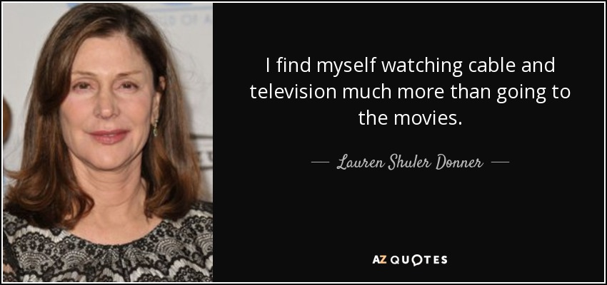 I find myself watching cable and television much more than going to the movies. - Lauren Shuler Donner