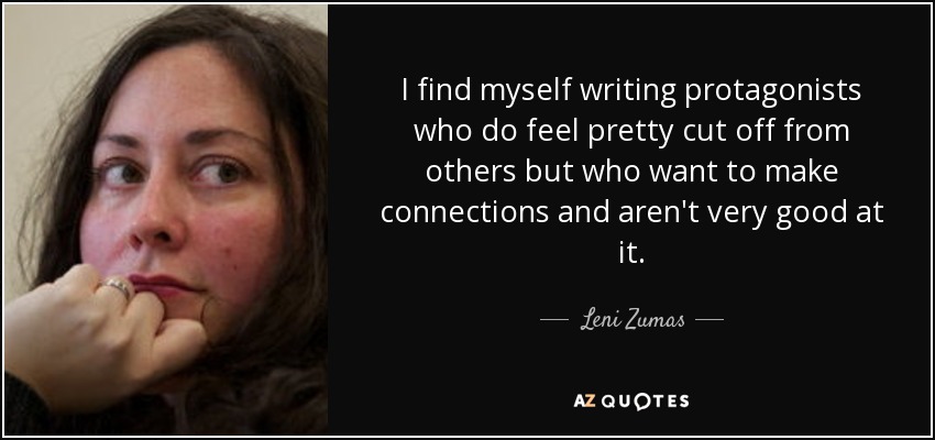 I find myself writing protagonists who do feel pretty cut off from others but who want to make connections and aren't very good at it. - Leni Zumas