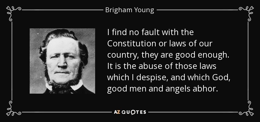 I find no fault with the Constitution or laws of our country, they are good enough. It is the abuse of those laws which I despise, and which God, good men and angels abhor. - Brigham Young