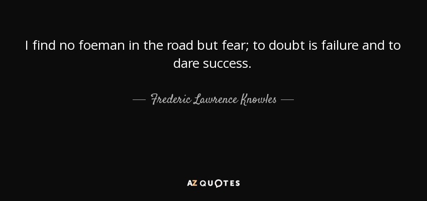 I find no foeman in the road but fear; to doubt is failure and to dare success. - Frederic Lawrence Knowles