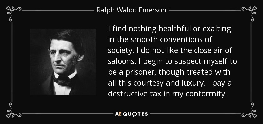 I find nothing healthful or exalting in the smooth conventions of society. I do not like the close air of saloons. I begin to suspect myself to be a prisoner, though treated with all this courtesy and luxury. I pay a destructive tax in my conformity. - Ralph Waldo Emerson