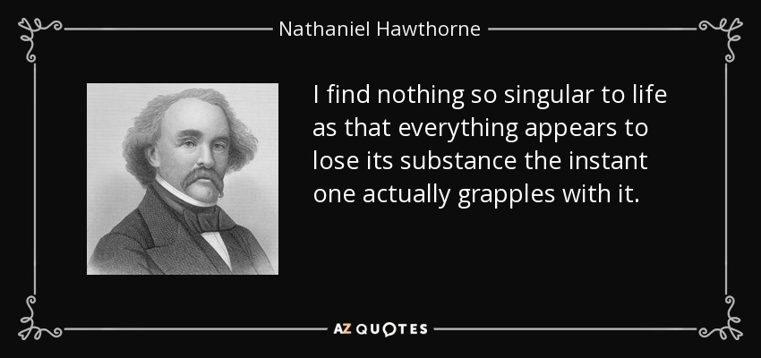 I find nothing so singular to life as that everything appears to lose its substance the instant one actually grapples with it. - Nathaniel Hawthorne