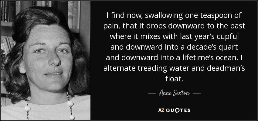 I find now, swallowing one teaspoon of pain, that it drops downward to the past where it mixes with last year’s cupful and downward into a decade’s quart and downward into a lifetime’s ocean. I alternate treading water and deadman’s float. - Anne Sexton