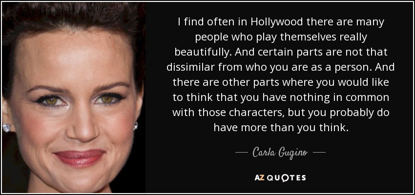 I find often in Hollywood there are many people who play themselves really beautifully. And certain parts are not that dissimilar from who you are as a person. And there are other parts where you would like to think that you have nothing in common with those characters, but you probably do have more than you think. - Carla Gugino