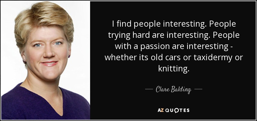 I find people interesting. People trying hard are interesting. People with a passion are interesting - whether its old cars or taxidermy or knitting. - Clare Balding