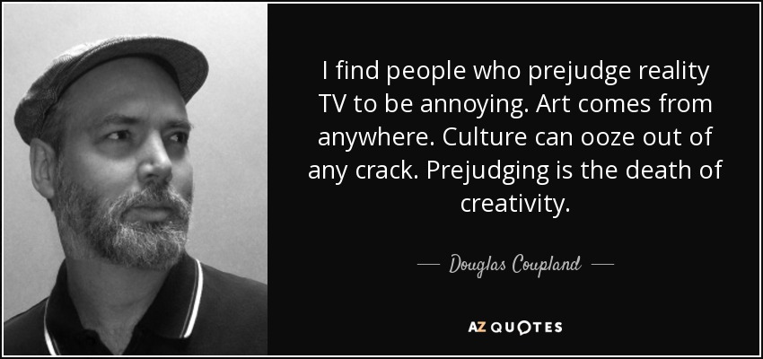 I find people who prejudge reality TV to be annoying. Art comes from anywhere. Culture can ooze out of any crack. Prejudging is the death of creativity. - Douglas Coupland