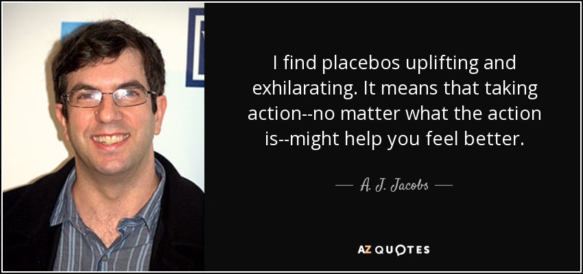 I find placebos uplifting and exhilarating. It means that taking action--no matter what the action is--might help you feel better. - A. J. Jacobs