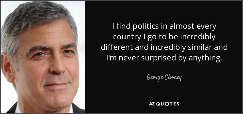 I find politics in almost every country I go to be incredibly different and incredibly similar and I'm never surprised by anything. - George Clooney