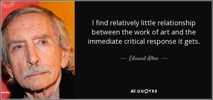 I find relatively little relationship between the work of art and the immediate critical response it gets. - Edward Albee