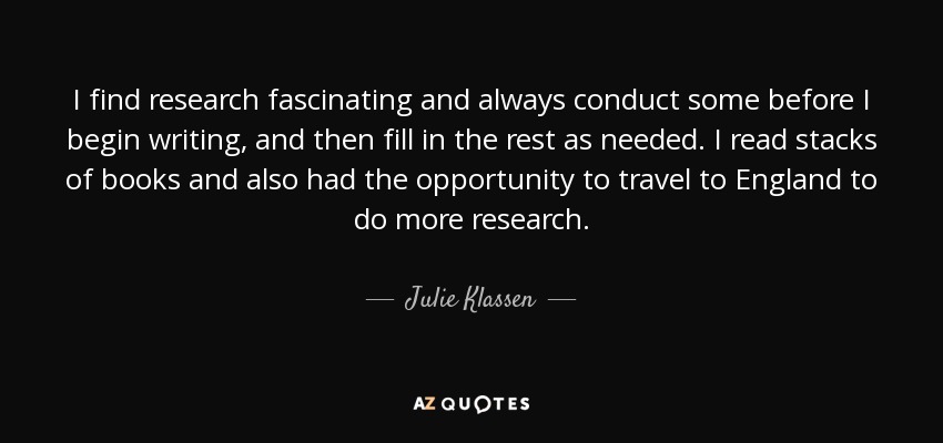 I find research fascinating and always conduct some before I begin writing, and then fill in the rest as needed. I read stacks of books and also had the opportunity to travel to England to do more research. - Julie Klassen