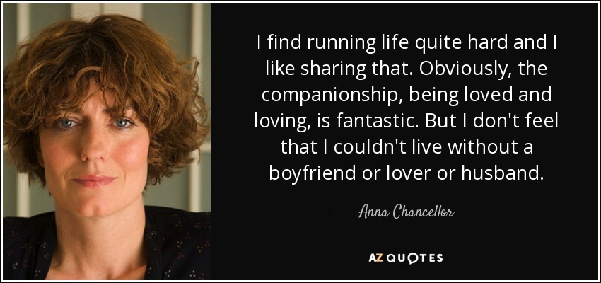 I find running life quite hard and I like sharing that. Obviously, the companionship, being loved and loving, is fantastic. But I don't feel that I couldn't live without a boyfriend or lover or husband. - Anna Chancellor