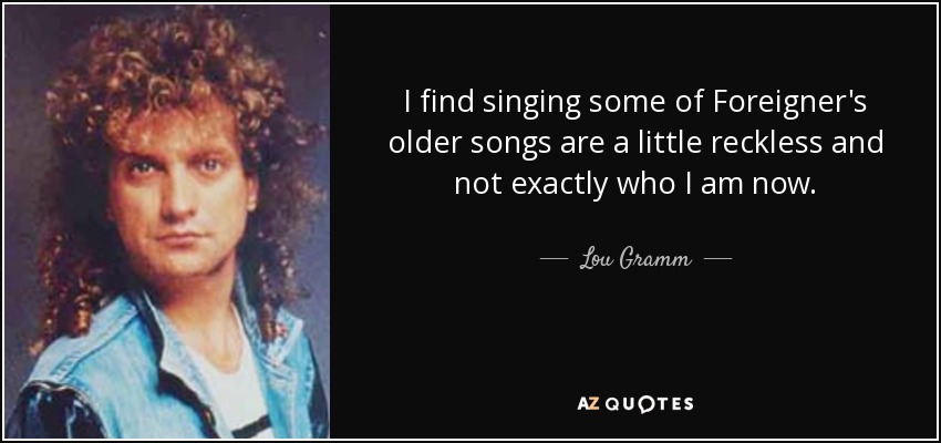 I find singing some of Foreigner's older songs are a little reckless and not exactly who I am now. - Lou Gramm