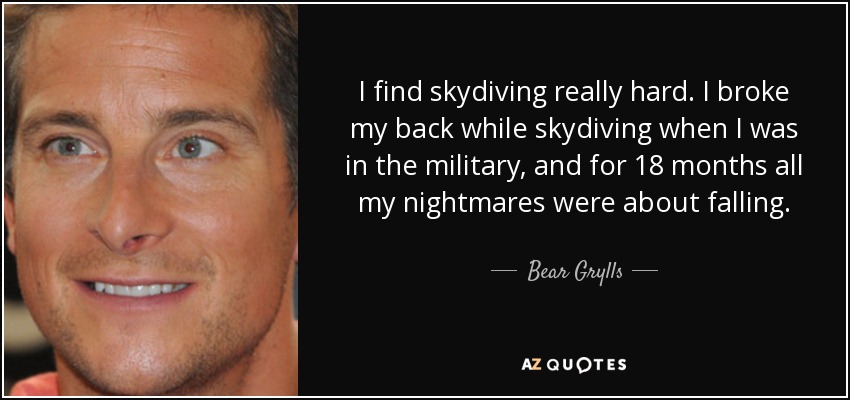 I find skydiving really hard. I broke my back while skydiving when I was in the military, and for 18 months all my nightmares were about falling. - Bear Grylls