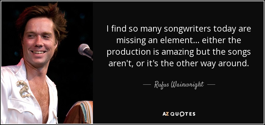 I find so many songwriters today are missing an element ... either the production is amazing but the songs aren't, or it's the other way around. - Rufus Wainwright