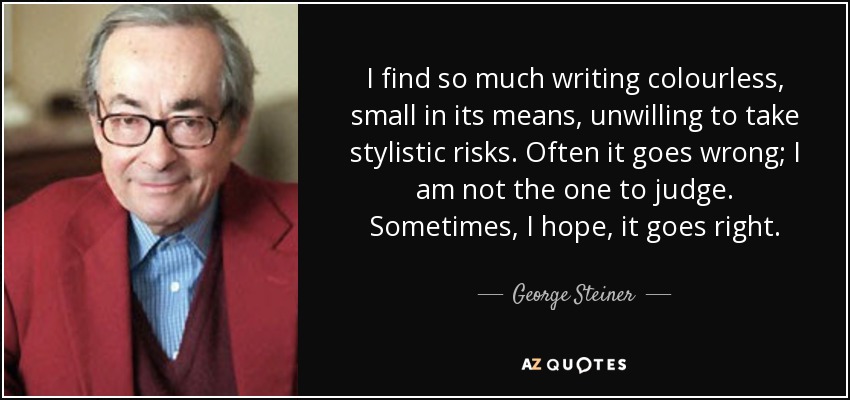 I find so much writing colourless, small in its means, unwilling to take stylistic risks. Often it goes wrong; I am not the one to judge. Sometimes, I hope, it goes right. - George Steiner