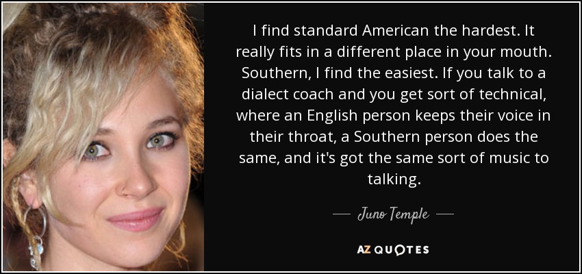I find standard American the hardest. It really fits in a different place in your mouth. Southern, I find the easiest. If you talk to a dialect coach and you get sort of technical, where an English person keeps their voice in their throat, a Southern person does the same, and it's got the same sort of music to talking. - Juno Temple