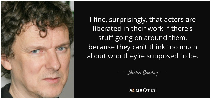 I find, surprisingly, that actors are liberated in their work if there's stuff going on around them, because they can't think too much about who they're supposed to be. - Michel Gondry