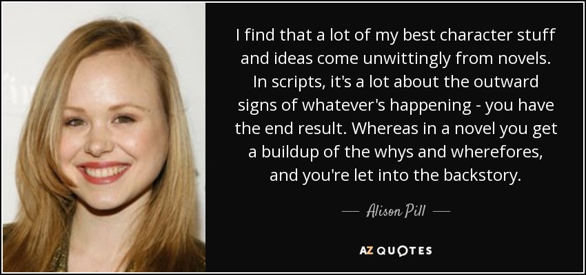 I find that a lot of my best character stuff and ideas come unwittingly from novels. In scripts, it's a lot about the outward signs of whatever's happening - you have the end result. Whereas in a novel you get a buildup of the whys and wherefores, and you're let into the backstory. - Alison Pill
