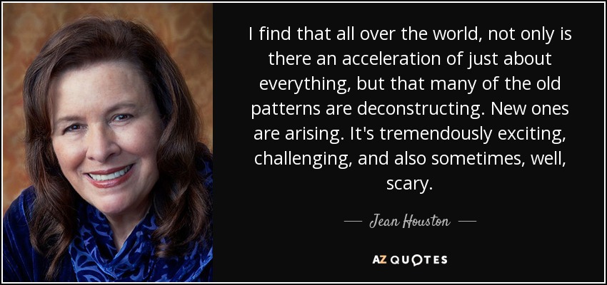 I find that all over the world, not only is there an acceleration of just about everything, but that many of the old patterns are deconstructing. New ones are arising. It's tremendously exciting, challenging, and also sometimes, well, scary. - Jean Houston