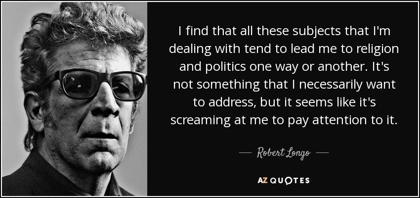 I find that all these subjects that I'm dealing with tend to lead me to religion and politics one way or another. It's not something that I necessarily want to address, but it seems like it's screaming at me to pay attention to it. - Robert Longo