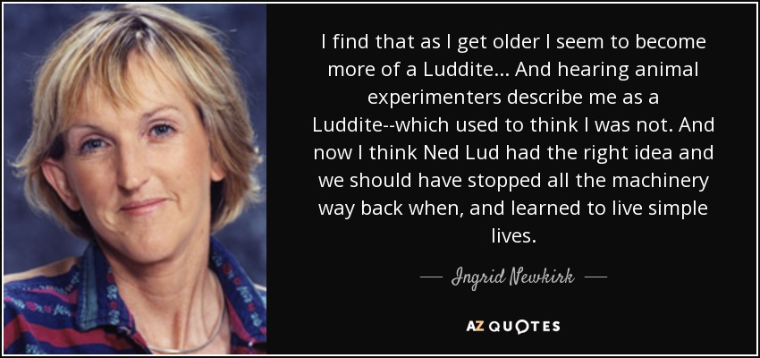 I find that as I get older I seem to become more of a Luddite... And hearing animal experimenters describe me as a Luddite--which used to think I was not. And now I think Ned Lud had the right idea and we should have stopped all the machinery way back when, and learned to live simple lives. - Ingrid Newkirk