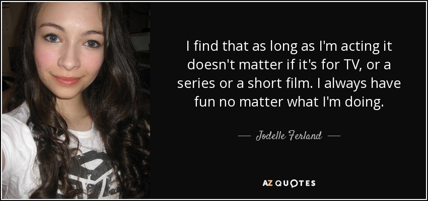 I find that as long as I'm acting it doesn't matter if it's for TV, or a series or a short film. I always have fun no matter what I'm doing. - Jodelle Ferland