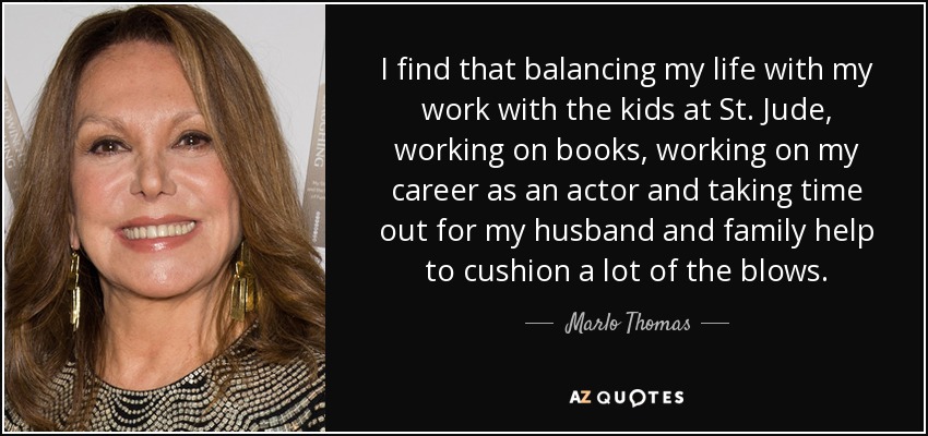 I find that balancing my life with my work with the kids at St. Jude, working on books, working on my career as an actor and taking time out for my husband and family help to cushion a lot of the blows. - Marlo Thomas