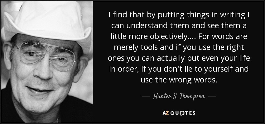I find that by putting things in writing I can understand them and see them a little more objectively. ... For words are merely tools and if you use the right ones you can actually put even your life in order, if you don't lie to yourself and use the wrong words. - Hunter S. Thompson