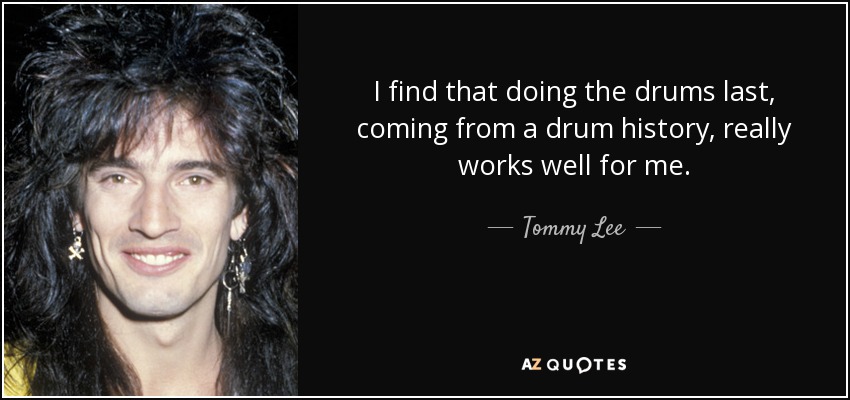 I find that doing the drums last, coming from a drum history, really works well for me. - Tommy Lee