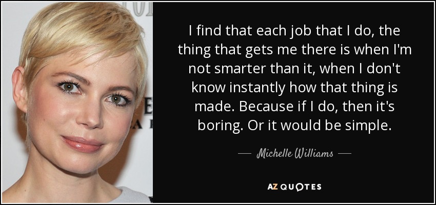 I find that each job that I do, the thing that gets me there is when I'm not smarter than it, when I don't know instantly how that thing is made. Because if I do, then it's boring. Or it would be simple. - Michelle Williams