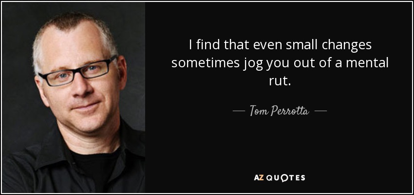 I find that even small changes sometimes jog you out of a mental rut. - Tom Perrotta