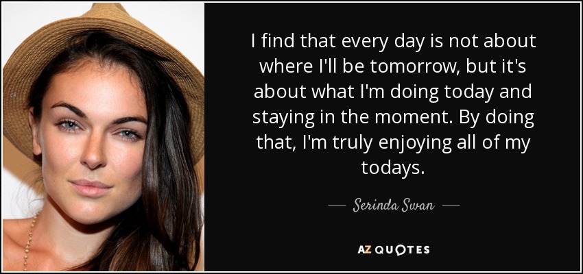 I find that every day is not about where I'll be tomorrow, but it's about what I'm doing today and staying in the moment. By doing that, I'm truly enjoying all of my todays. - Serinda Swan