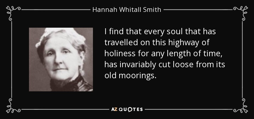 I find that every soul that has travelled on this highway of holiness for any length of time, has invariably cut loose from its old moorings. - Hannah Whitall Smith