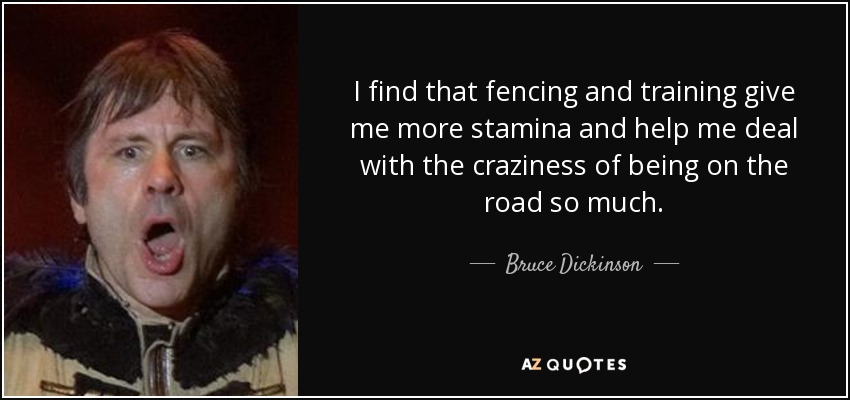 I find that fencing and training give me more stamina and help me deal with the craziness of being on the road so much. - Bruce Dickinson