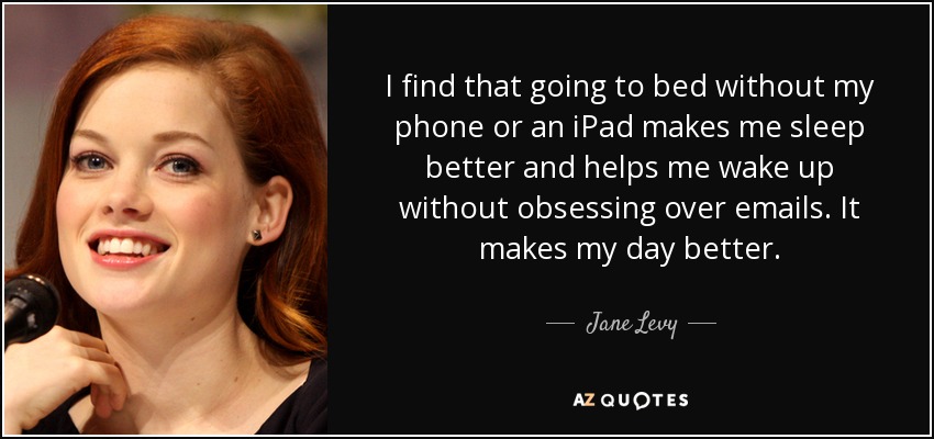 I find that going to bed without my phone or an iPad makes me sleep better and helps me wake up without obsessing over emails. It makes my day better. - Jane Levy