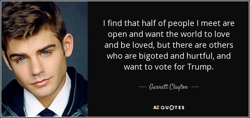 I find that half of people I meet are open and want the world to love and be loved, but there are others who are bigoted and hurtful, and want to vote for Trump. - Garrett Clayton