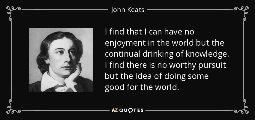 I find that I can have no enjoyment in the world but the continual drinking of knowledge. I find there is no worthy pursuit but the idea of doing some good for the world. - John Keats