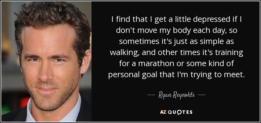 I find that I get a little depressed if I don't move my body each day, so sometimes it's just as simple as walking, and other times it's training for a marathon or some kind of personal goal that I'm trying to meet. - Ryan Reynolds