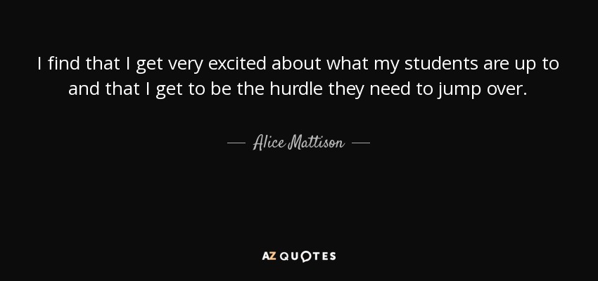I find that I get very excited about what my students are up to and that I get to be the hurdle they need to jump over. - Alice Mattison