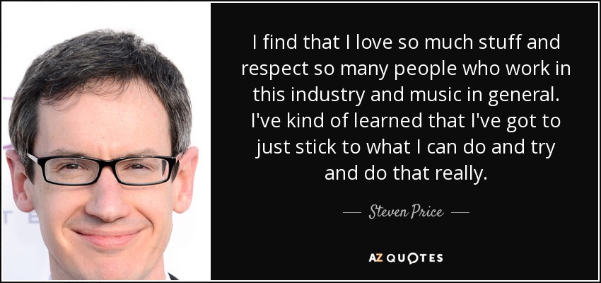 I find that I love so much stuff and respect so many people who work in this industry and music in general. I've kind of learned that I've got to just stick to what I can do and try and do that really. - Steven Price