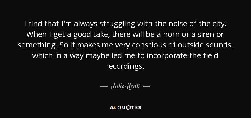 I find that I'm always struggling with the noise of the city. When I get a good take, there will be a horn or a siren or something. So it makes me very conscious of outside sounds, which in a way maybe led me to incorporate the field recordings. - Julia Kent
